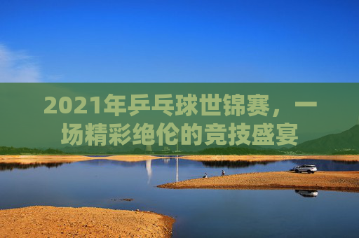 2021年乒乓球世锦赛，一场精彩绝伦的竞技盛宴