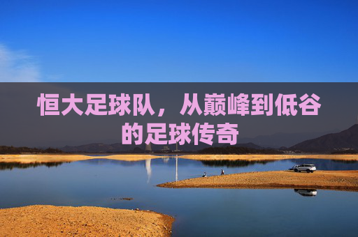 恒大足球队，从巅峰到低谷的足球传奇