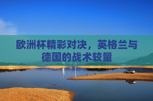 欧洲杯精彩对决，英格兰与德国的战术较量