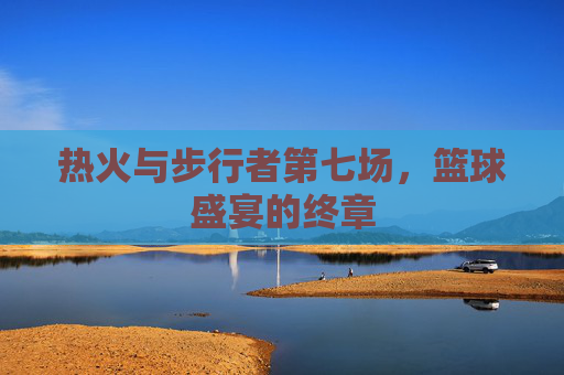 热火与步行者第七场，篮球盛宴的终章