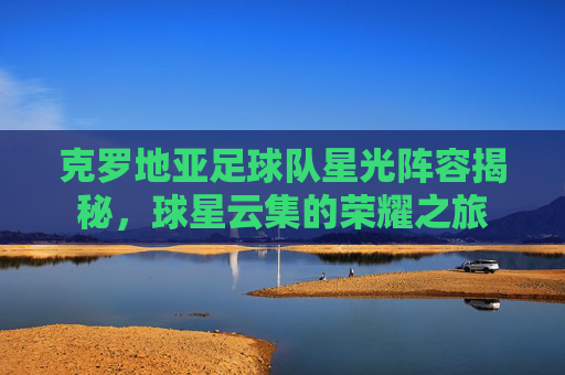 克罗地亚足球队星光阵容揭秘，球星云集的荣耀之旅