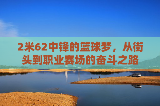 2米62中锋的篮球梦，从街头到职业赛场的奋斗之路