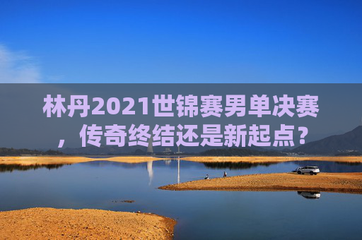林丹2021世锦赛男单决赛，传奇终结还是新起点？