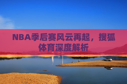 NBA季后赛风云再起，搜狐体育深度解析