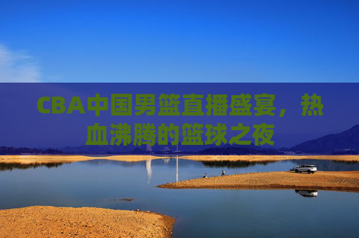 CBA中国男篮直播盛宴，热血沸腾的篮球之夜