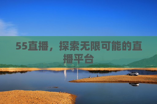 55直播，探索无限可能的直播平台