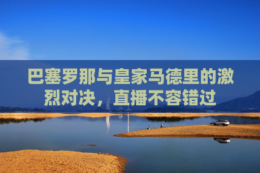 巴塞罗那与皇家马德里的激烈对决，直播不容错过