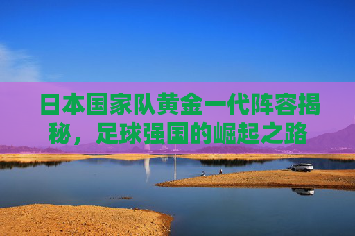 日本国家队黄金一代阵容揭秘，足球强国的崛起之路