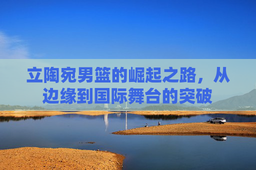 立陶宛男篮的崛起之路，从边缘到国际舞台的突破