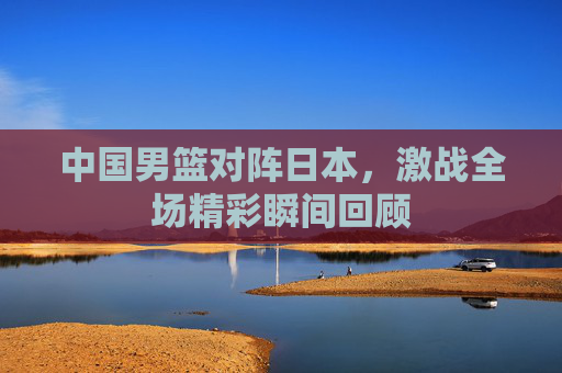 中国男篮对阵日本，激战全场精彩瞬间回顾