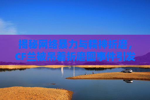 揭秘网络暴力与精神折磨，CF兰被吊着折磨图事件引发关注
