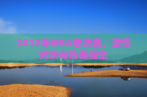 2012年NBA总决赛，激情对决与传奇诞生