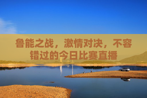 鲁能之战，激情对决，不容错过的今日比赛直播