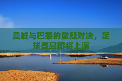曼城与巴黎的激烈对决，足球盛宴即将上演