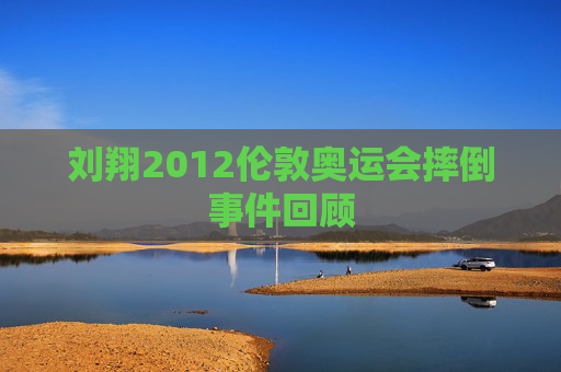 刘翔2012伦敦奥运会摔倒事件回顾 刘翔2012伦敦奥运会摔倒事件回顾