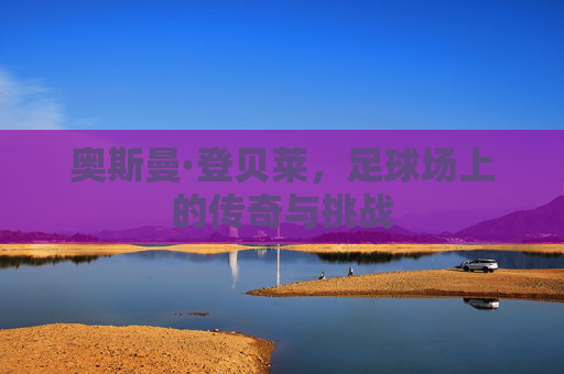奥斯曼·登贝莱,足球场上的传奇与挑战 奥斯曼·登贝莱,足球场上的传奇与挑战