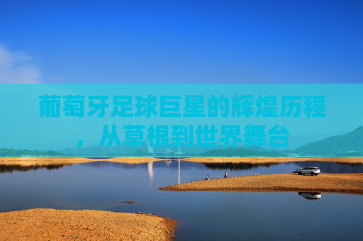 葡萄牙足球巨星的辉煌历程，从草根到世界舞台