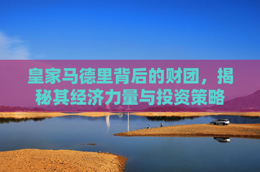 皇家马德里背后的财团，揭秘其经济力量与投资策略