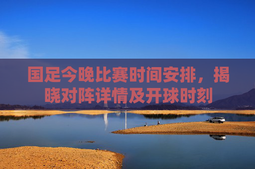 国足今晚比赛时间安排，揭晓对阵详情及开球时刻