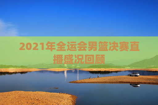2021年全运会男篮决赛直播盛况回顾