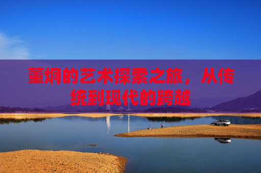 董炯的艺术探索之旅，从传统到现代的跨越
