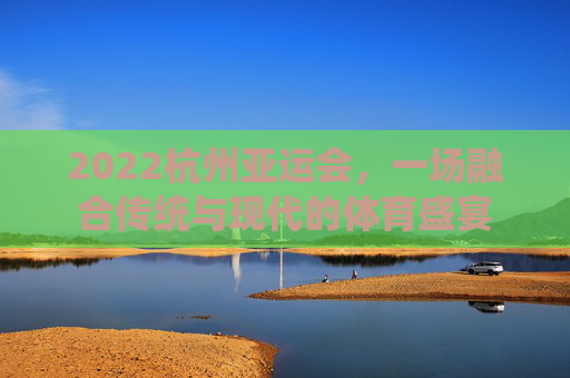 2022杭州亚运会，一场融合传统与现代的体育盛宴