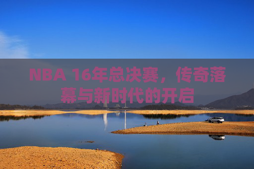 NBA 16年总决赛，传奇落幕与新时代的开启