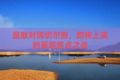 曼联对阵切尔西，即将上演的英超焦点之战