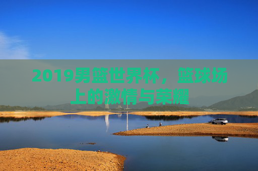 2019男篮世界杯，篮球场上的激情与荣耀