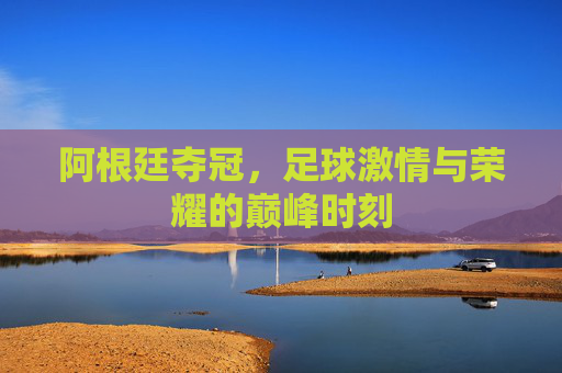 阿根廷夺冠，足球激情与荣耀的巅峰时刻