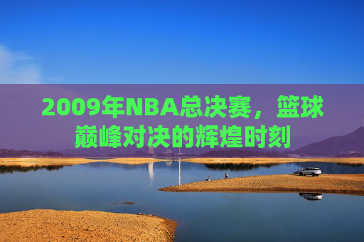 2009年NBA总决赛，篮球巅峰对决的辉煌时刻