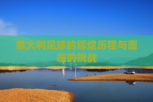 意大利足球的辉煌历程与面临的挑战 意大利足球的辉煌历程与面临的挑战
