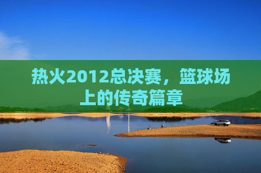 热火2012总决赛，篮球场上的传奇篇章