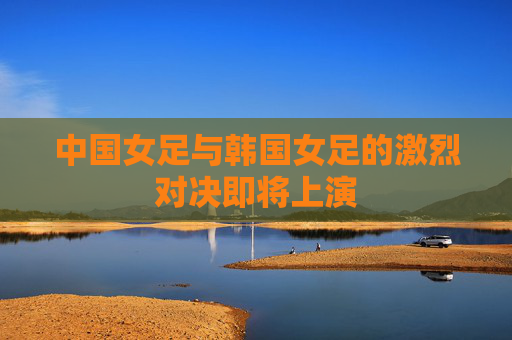 中国女足与韩国女足的激烈对决即将上演