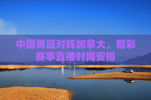 中国男篮对阵加拿大，精彩赛事直播时间安排