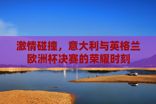 激情碰撞，意大利与英格兰欧洲杯决赛的荣耀时刻