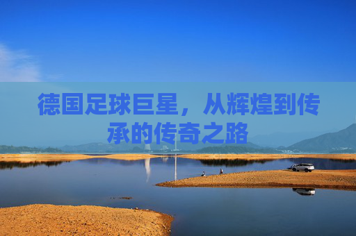德国足球巨星，从辉煌到传承的传奇之路