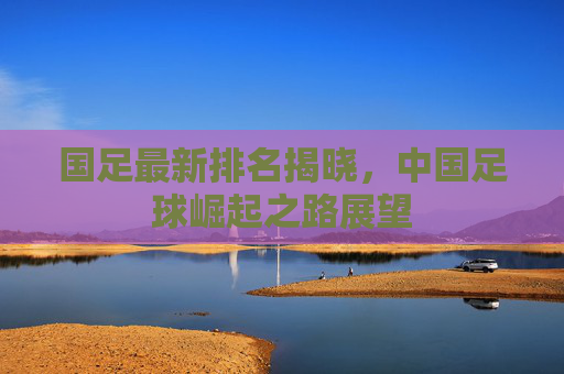 国足最新排名揭晓，中国足球崛起之路展望