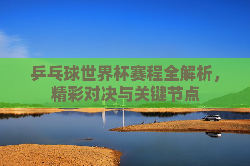 乒乓球世界杯赛程全解析，精彩对决与关键节点