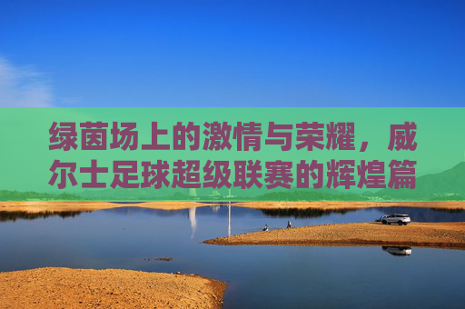 绿茵场上的激情与荣耀，威尔士足球超级联赛的辉煌篇章