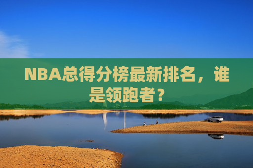 NBA总得分榜最新排名，谁是领跑者？