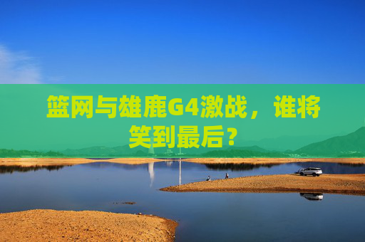 篮网与雄鹿G4激战，谁将笑到最后？