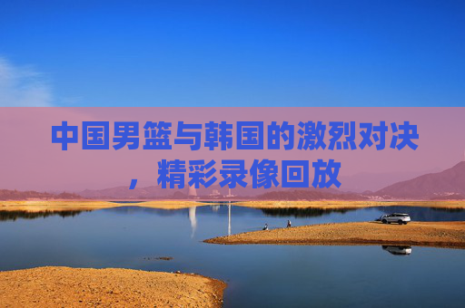 中国男篮与韩国的激烈对决，精彩录像回放