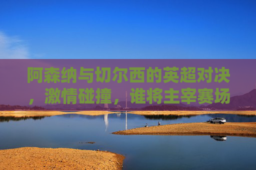 阿森纳与切尔西的英超对决，激情碰撞，谁将主宰赛场？