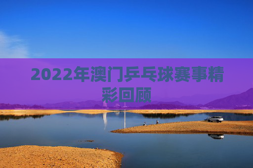 2022年澳门乒乓球赛事精彩回顾