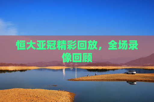 恒大亚冠精彩回放，全场录像回顾