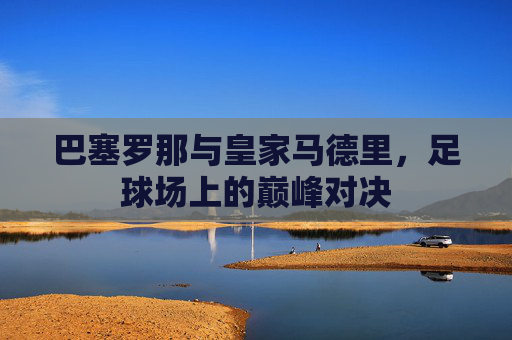 巴塞罗那与皇家马德里，足球场上的巅峰对决