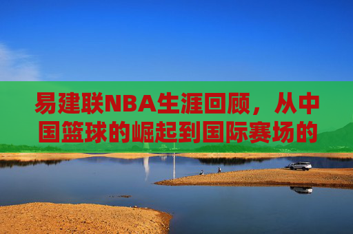 易建联NBA生涯回顾，从中国篮球的崛起到国际赛场的辉煌