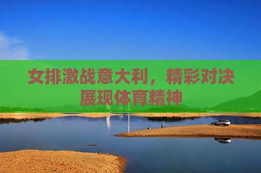 女排激战意大利，精彩对决展现体育精神
