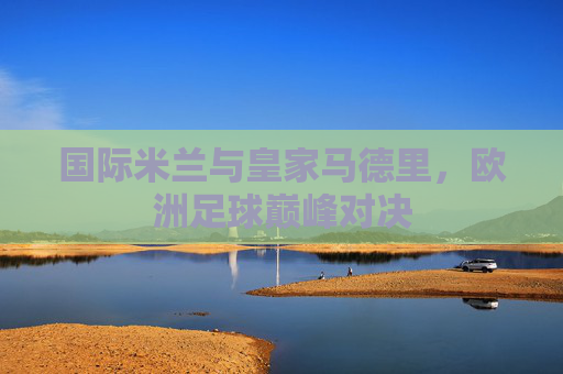 国际米兰与皇家马德里，欧洲足球巅峰对决